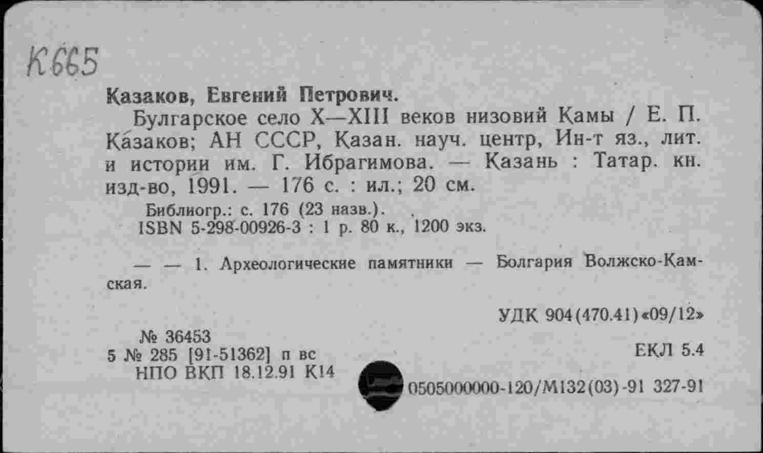 ﻿Ktë5
Казаков, Евгений Петрович.
Булгарское село X—XIII веков низовий Камы / Е. П. Казаков; АН СССР, Казан, науч, центр, Ин-т яз., лит. и истории им. Г. Ибрагимова. — Казань : Татар, кн. изд-во, 1991. — 176 с. : ил.; 20 см.
Библиогр.: с. 176 (23 назв.).
ISBN 5-298-00926-3 : 1 р. 80 к., 1200 экз.
— — 1. Археологические памятники — Болгария Волжско-Камская.
№ 36453
5 № 285 [91-51362] п вс НПО ВКП 18.12.91 К14
УДК 904(470.41 )«09/12»
ЕКЛ 5.4
0505000000-120/М132(03)-91 327-91